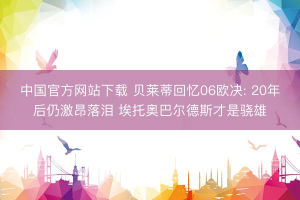 中国官方网站下载 贝莱蒂回忆06欧决: 20年后仍激昂落泪 埃托奥巴尔德斯才是骁雄