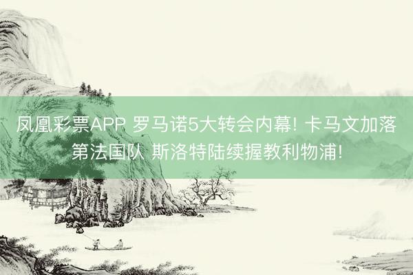 凤凰彩票APP 罗马诺5大转会内幕! 卡马文加落第法国队 斯洛特陆续握教利物浦!