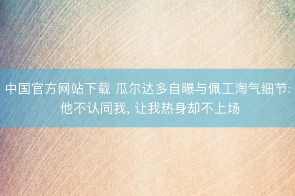 中国官方网站下载 瓜尔达多自曝与佩工淘气细节: 他不认同我， 让我热身却不上场