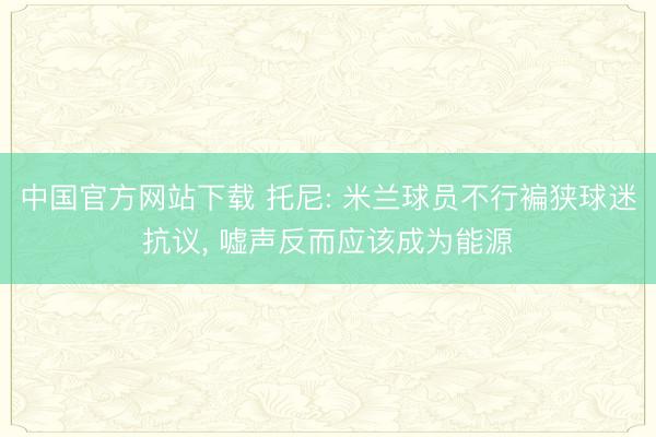 中国官方网站下载 托尼: 米兰球员不行褊狭球迷抗议， 嘘声反而应该成为能源