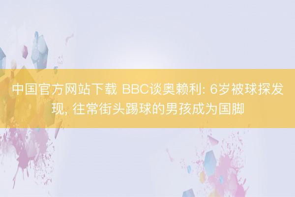 中国官方网站下载 BBC谈奥赖利: 6岁被球探发现， 往常街头踢球的男孩成为国脚