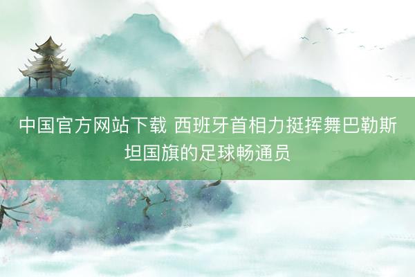 中国官方网站下载 西班牙首相力挺挥舞巴勒斯坦国旗的足球畅通员