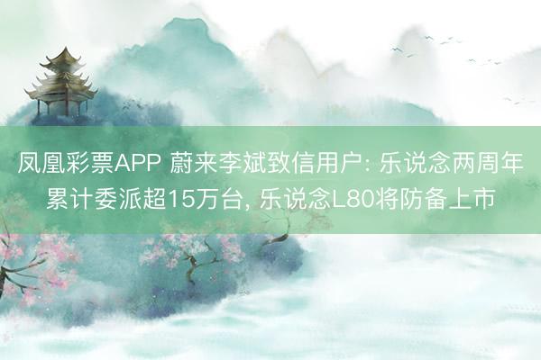 凤凰彩票APP 蔚来李斌致信用户: 乐说念两周年累计委派超15万台， 乐说念L80将防备上市