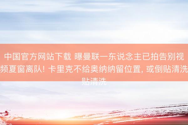中国官方网站下载 曝曼联一东说念主已拍告别视频夏窗离队! 卡里克不给奥纳纳留位置， 或倒贴清洗