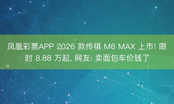 凤凰彩票APP 2026 款传祺 M6 MAX 上市! 限时 8.88 万起， 网友: 卖面包车价钱了
