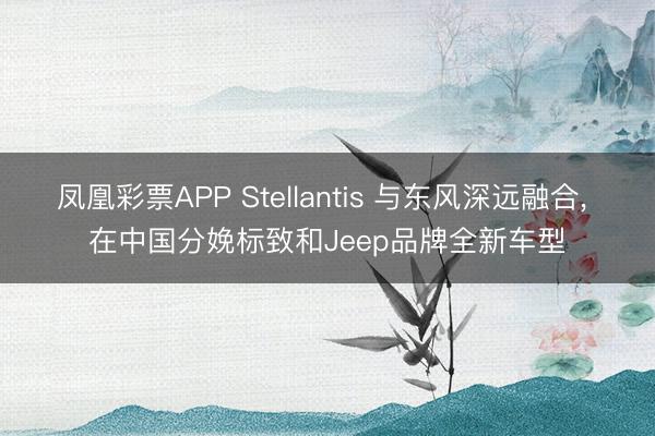凤凰彩票APP Stellantis 与东风深远融合， 在中国分娩标致和Jeep品牌全新车型