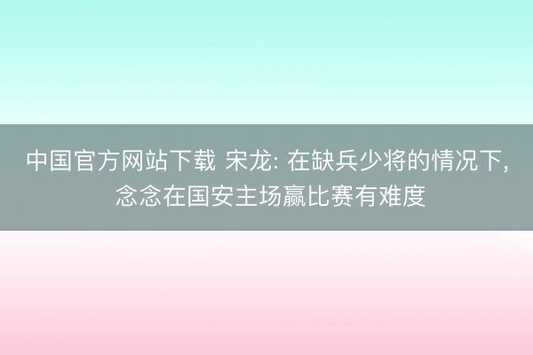 中国官方网站下载 宋龙: 在缺兵少将的情况下, 念念在国安主场赢比赛有难度