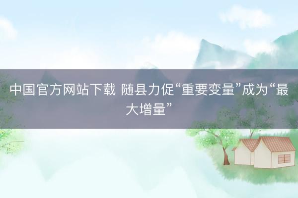 中国官方网站下载 随县力促“重要变量”成为“最大增量”