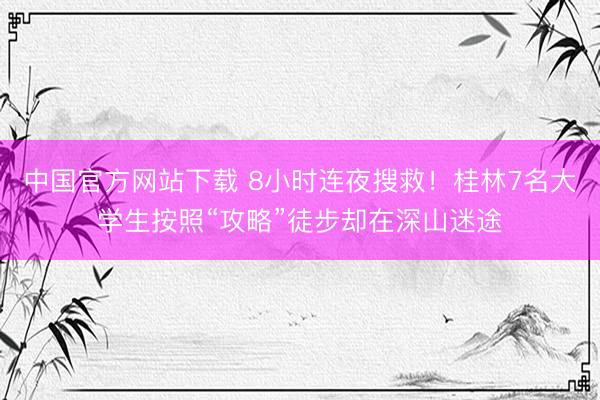 中国官方网站下载 8小时连夜搜救!桂林7名大学生按照“攻略”徒步却在深山迷途