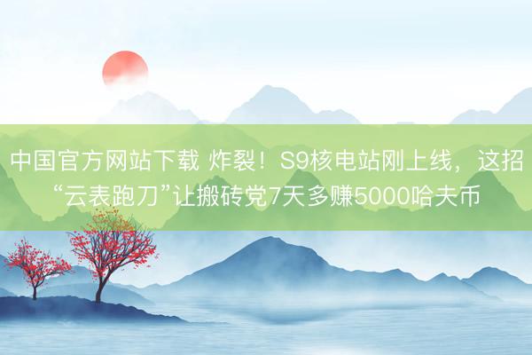 中国官方网站下载 炸裂！S9核电站刚上线，这招“云表跑刀”让搬砖党7天多赚5000哈夫币