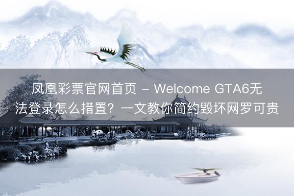 凤凰彩票官网首页 - Welcome GTA6无法登录怎么措置？一文教你简约毁坏网罗可贵