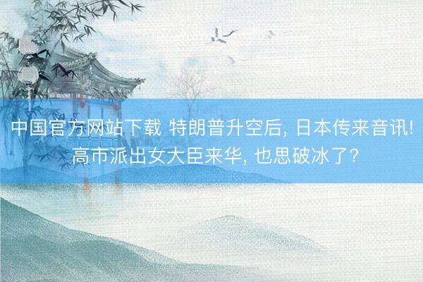 中国官方网站下载 特朗普升空后， 日本传来音讯! 高市派出女大臣来华， 也思破冰了?