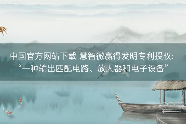 中国官方网站下载 慧智微赢得发明专利授权: “一种输出匹配电路、放大器和电子设备”