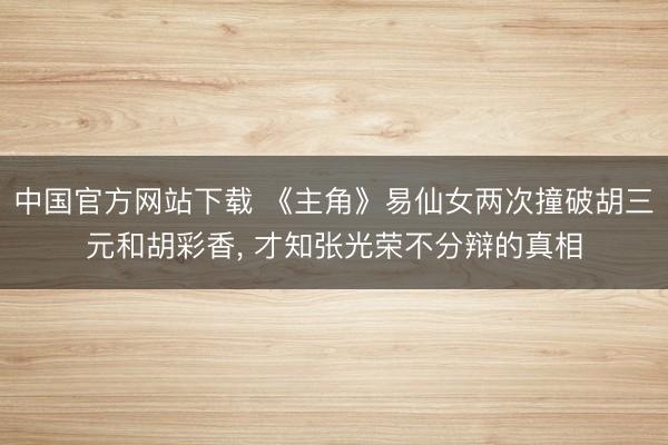 中国官方网站下载 《主角》易仙女两次撞破胡三元和胡彩香， 才知张光荣不分辩的真相