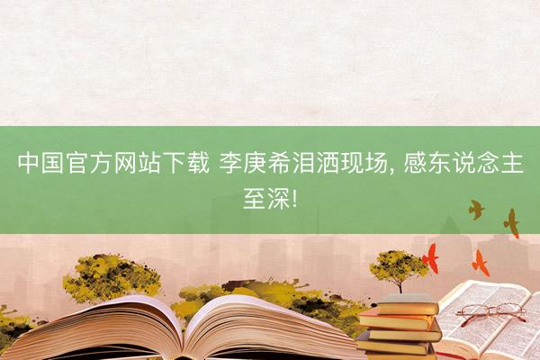 中国官方网站下载 李庚希泪洒现场， 感东说念主至深!