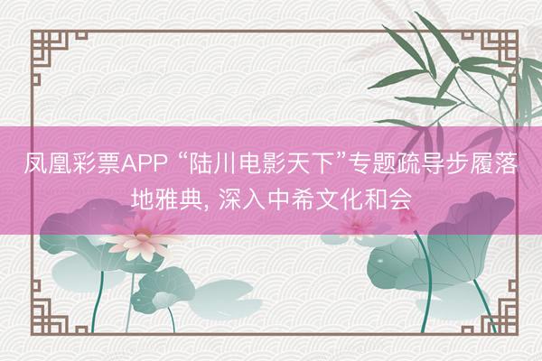 凤凰彩票APP “陆川电影天下”专题疏导步履落地雅典， 深入中希文化和会