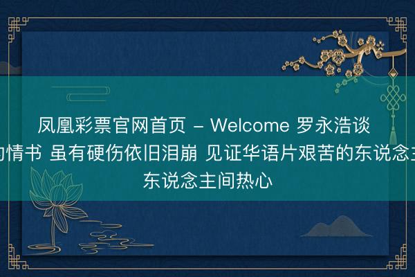凤凰彩票官网首页 - Welcome 罗永浩谈 给阿嬷的情书 虽有硬伤依旧泪崩 见证华语片艰苦的东说念主间热心