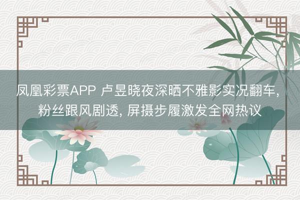 凤凰彩票APP 卢昱晓夜深晒不雅影实况翻车, 粉丝跟风剧透, 屏摄步履激发全网热议
