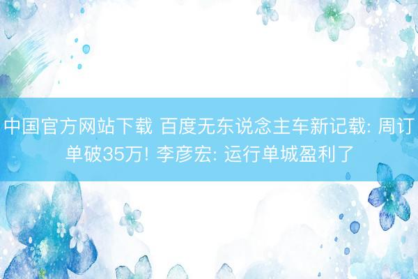 中国官方网站下载 百度无东说念主车新记载: 周订单破35万! 李彦宏: 运行单城盈利了