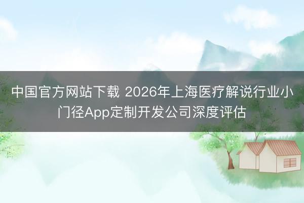 中国官方网站下载 2026年上海医疗解说行业小门径App定制开发公司深度评估