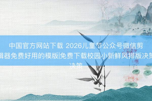 中国官方网站下载 2026儿童节公众号微信剪辑器免费好用的模版|免费下载校园小新鲜风排版决策