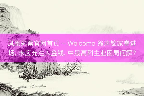 凤凰彩票官网首页 - Welcome 翁声锦家眷进场， 未应允注入金钱， 中晟高科主业困局何解?