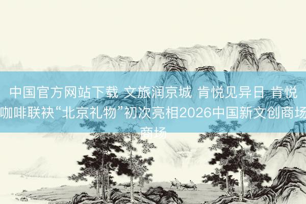 中国官方网站下载 文旅润京城 肯悦见异日 肯悦咖啡联袂“北京礼物”初次亮相2026中国新文创商场
