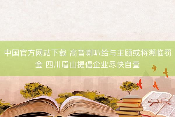 中国官方网站下载 高音喇叭给与主顾或将濒临罚金 四川眉山提倡企业尽快自查