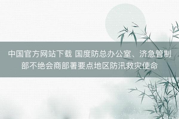 中国官方网站下载 国度防总办公室、济急管制部不绝会商部署要点地区防汛救灾使命