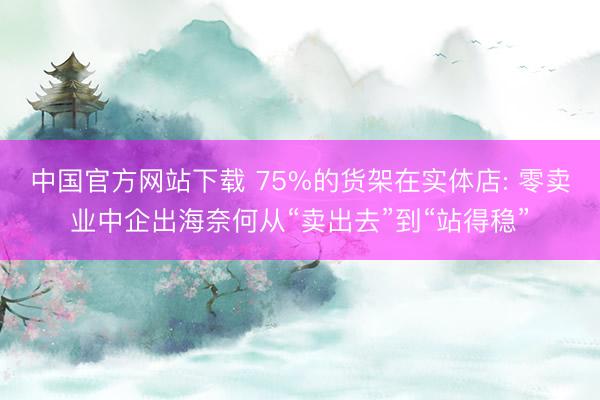 中国官方网站下载 75%的货架在实体店: 零卖业中企出海奈何从“卖出去”到“站得稳”