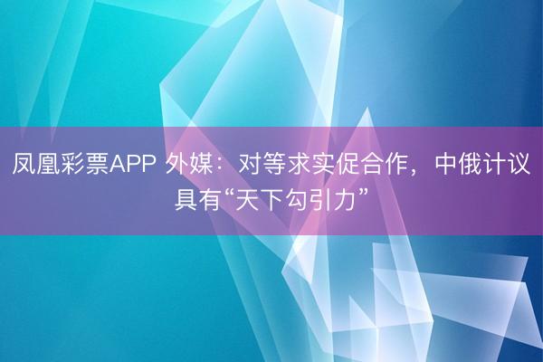 凤凰彩票APP 外媒:对等求实促合作,中俄计议具有“天下勾引力”