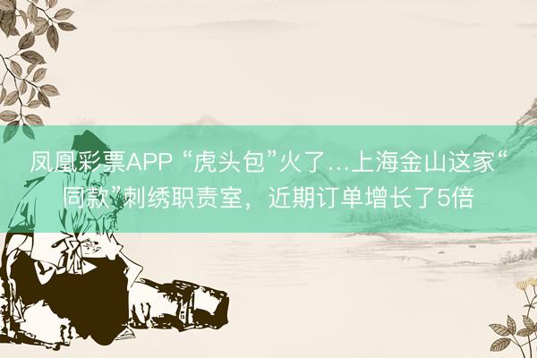 凤凰彩票APP “虎头包”火了…上海金山这家“同款”刺绣职责室，近期订单增长了5倍