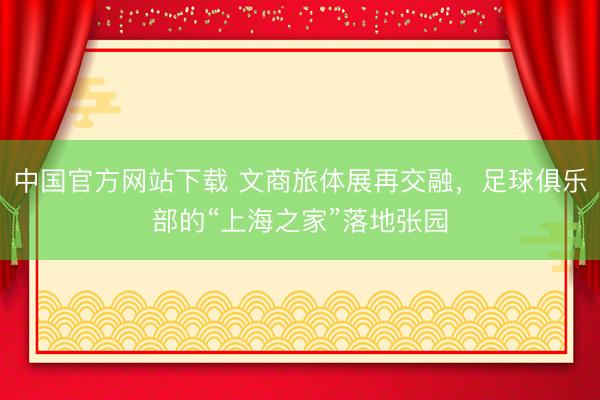 中国官方网站下载 文商旅体展再交融，足球俱乐部的“上海之家”落地张园