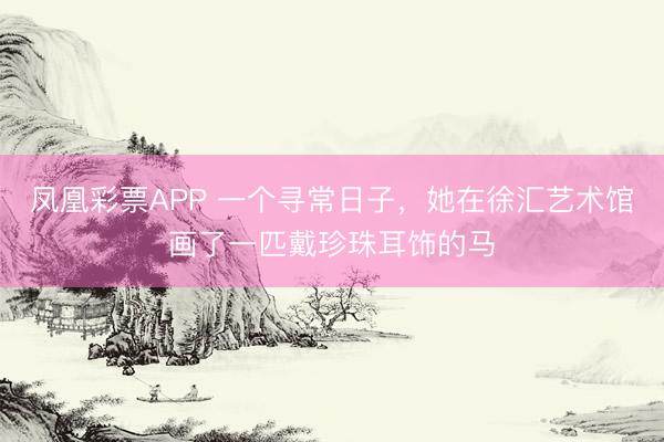 凤凰彩票APP 一个寻常日子,她在徐汇艺术馆画了一匹戴珍珠耳饰的马