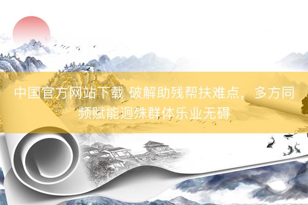 中国官方网站下载 破解助残帮扶难点，多方同频赋能迥殊群体乐业无碍