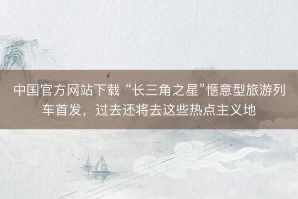 中国官方网站下载 “长三角之星”惬意型旅游列车首发，过去还将去这些热点主义地