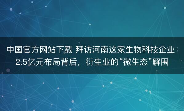 中国官方网站下载 拜访河南这家生物科技企业：2.5亿元布局背后，衍生业的“微生态”解围