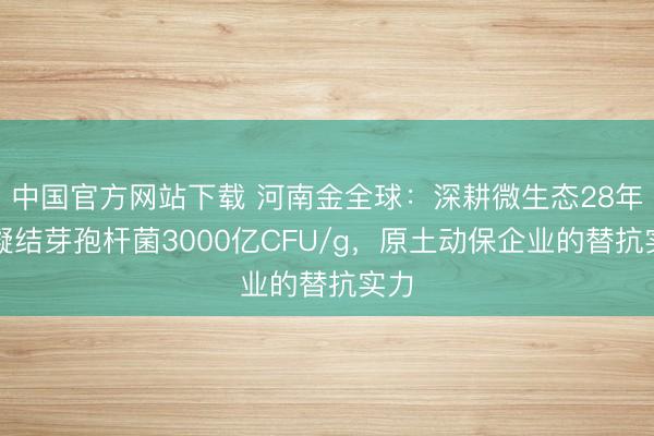 中国官方网站下载 河南金全球：深耕微生态28年，凝结芽孢杆菌3000亿CFU/g，原土动保企业的替抗实力