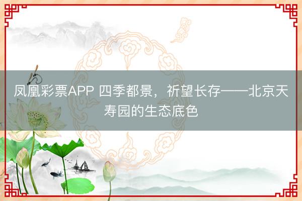 凤凰彩票APP 四季都景，祈望长存——北京天寿园的生态底色