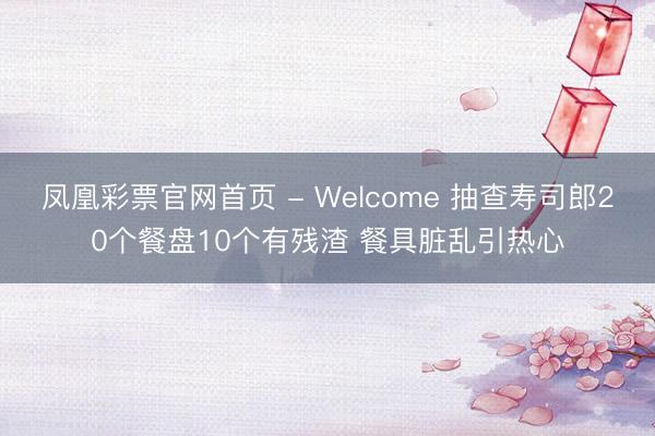 凤凰彩票官网首页 - Welcome 抽查寿司郎20个餐盘10个有残渣 餐具脏乱引热心