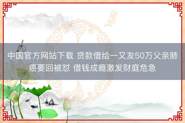 中国官方网站下载 贷款借给一又友50万父亲肺癌要回被怼 借钱成瘾激发财庭危急