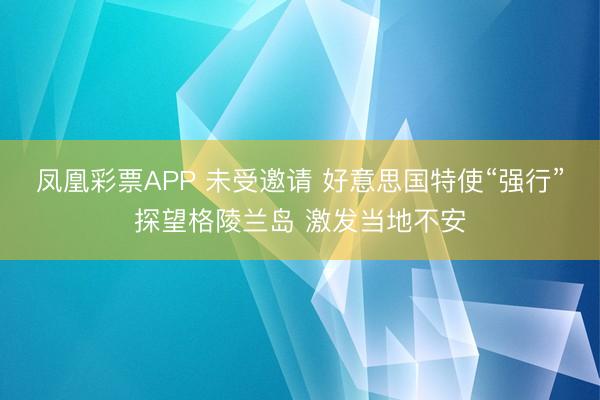 凤凰彩票APP 未受邀请 好意思国特使“强行”探望格陵兰岛 激发当地不安