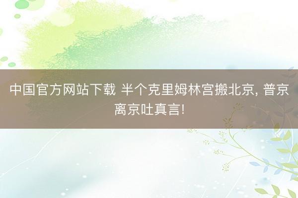 中国官方网站下载 半个克里姆林宫搬北京， 普京离京吐真言!