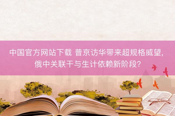 中国官方网站下载 普京访华带来超规格威望, 俄中关联干与生计依赖新阶段?