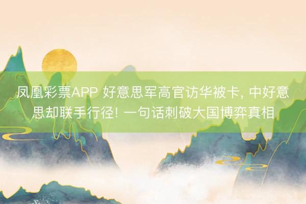凤凰彩票APP 好意思军高官访华被卡， 中好意思却联手行径! 一句话刺破大国博弈真相