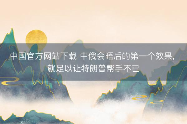 中国官方网站下载 中俄会晤后的第一个效果， 就足以让特朗普帮手不已
