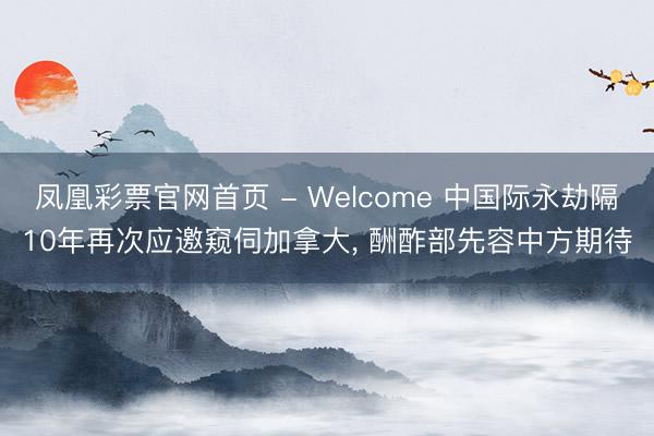 凤凰彩票官网首页 - Welcome 中国际永劫隔10年再次应邀窥伺加拿大， 酬酢部先容中方期待