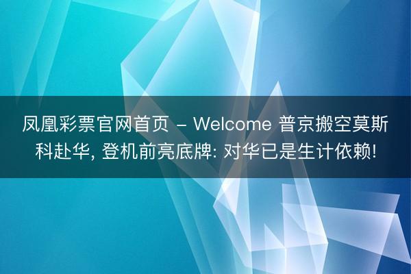 凤凰彩票官网首页 - Welcome 普京搬空莫斯科赴华， 登机前亮底牌: 对华已是生计依赖!