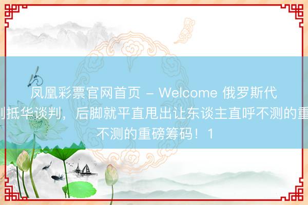 凤凰彩票官网首页 - Welcome 俄罗斯代表团前脚刚抵华谈判，后脚就平直甩出让东谈主直呼不测的重磅筹码！1