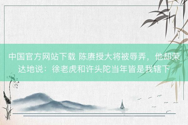 中国官方网站下载 陈赓授大将被辱弄，他却荣达地说：徐老虎和许头陀当年皆是我辖下